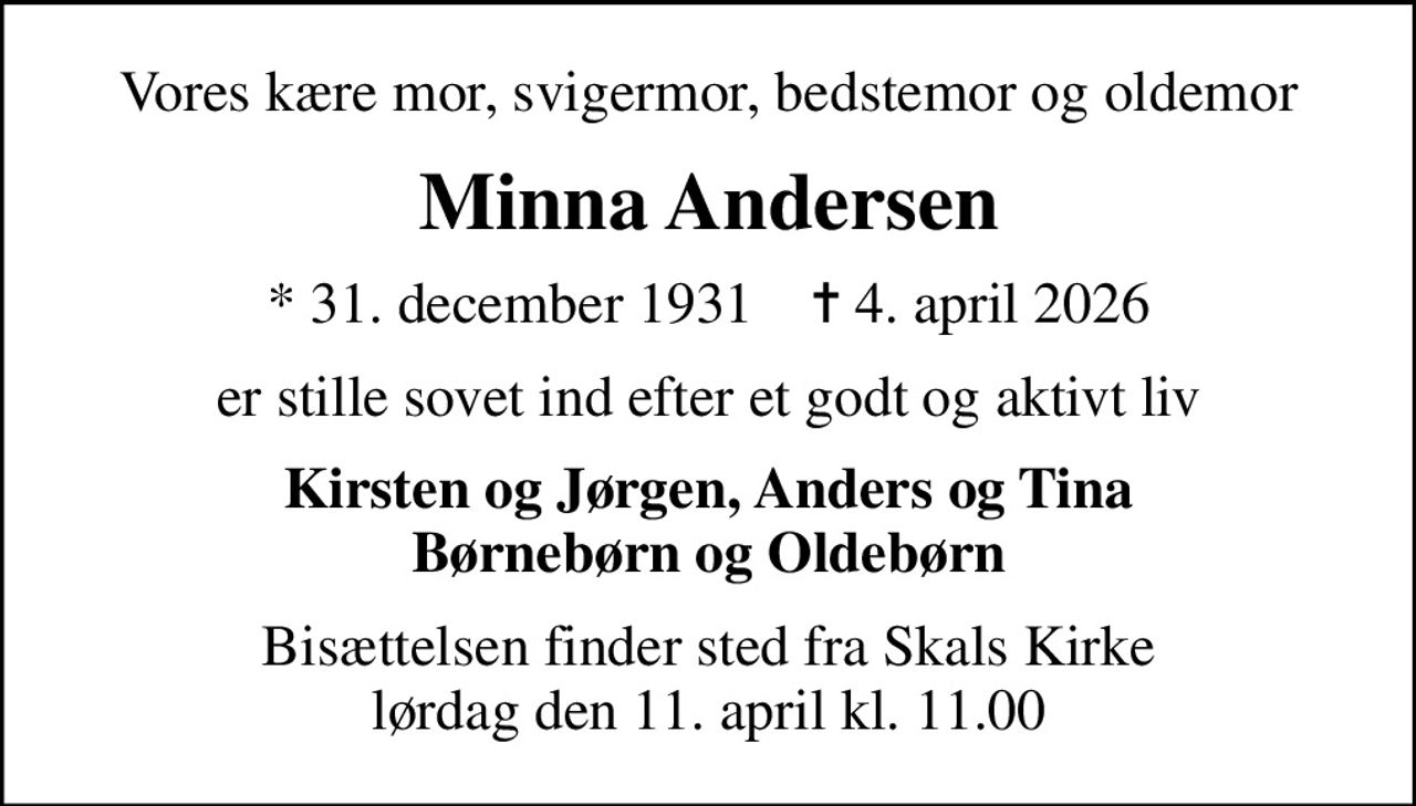 Vores kære mor, svigermor, bedstemor og oldemor
Minna Andersen
* 31. december 1931    ✝ 4. april 2026
er stille sovet ind efter et godt og aktivt liv
Kirsten og Jørgen, Anders og Tina Børnebørn og Oldebørn
Bisættelsen finder sted fra Skals Kirke  lørdag den 11. april kl. 11.00