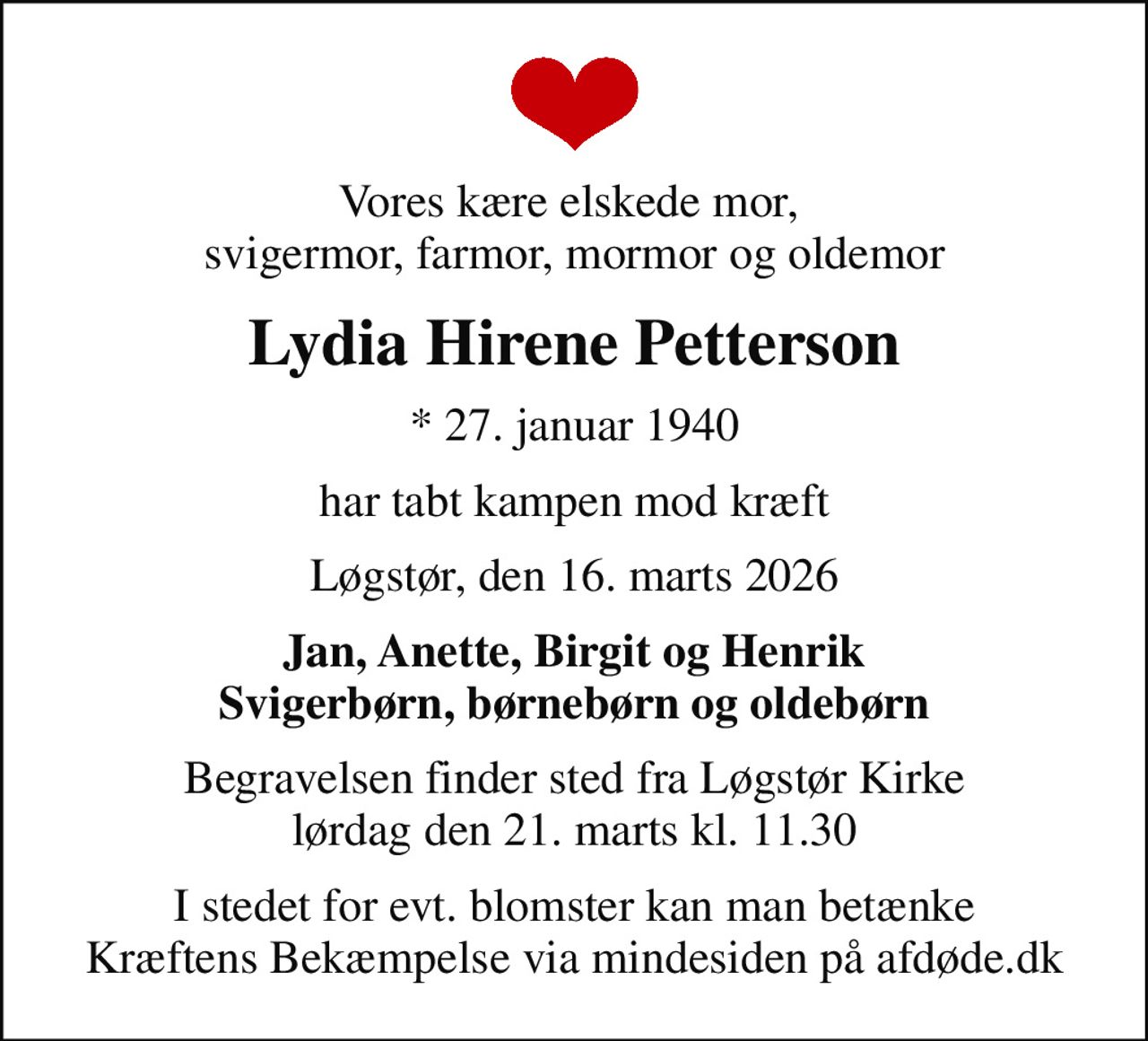 Vores kære elskede mor,  svigermor, farmor, mormor og oldemor
Lydia Hirene Petterson
* 27. januar 1940
har tabt kampen mod kræft
Løgstør, den 16. marts 2026
Jan, Anette, Birgit og Henrik Svigerbørn, børnebørn og oldebørn
Begravelsen finder sted fra Løgstør Kirke  lørdag den 21. marts kl. 11.30 
I stedet for evt. blomster kan man betænke
					Kræftens Bekæmpelse via mindesiden på afdøde.dk