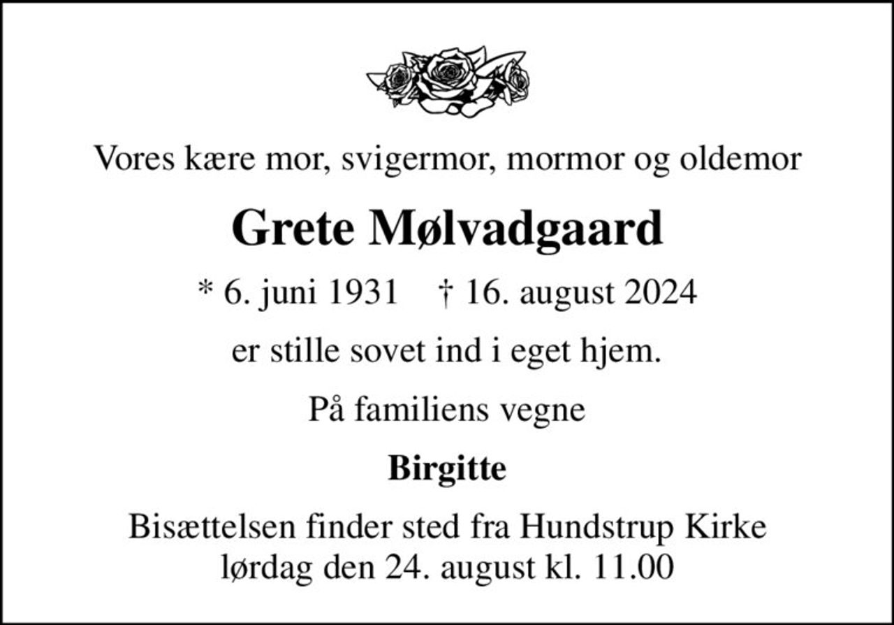 Vores kære mor, svigermor, mormor og oldemor
Grete Mølvadgaard
* 6. juni 1931    ✝ 16. august 2024
er stille sovet ind i eget hjem.
På familiens vegne
Birgitte
Bisættelsen finder sted fra Hundstrup Kirke  lørdag den 24. august kl. 11.00