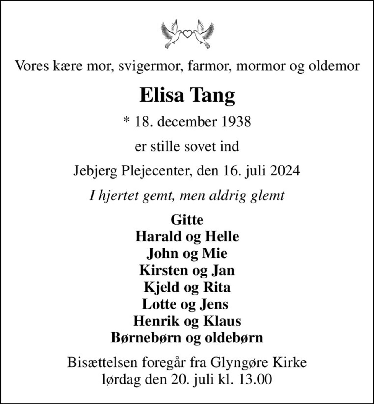 Vores kære mor, svigermor, farmor, mormor og oldemor
Elisa Tang
* 18. december 1938
er stille sovet ind
Jebjerg Plejecenter, den 16. juli 2024
I hjertet gemt, men aldrig glemt
Gitte Harald og Helle John og Mie Kirsten og Jan Kjeld og Rita Lotte og Jens  Henrik og Klaus Børnebørn og oldebørn
Bisættelsen foregår fra Glyngøre Kirke  lørdag den 20. juli kl. 13.00