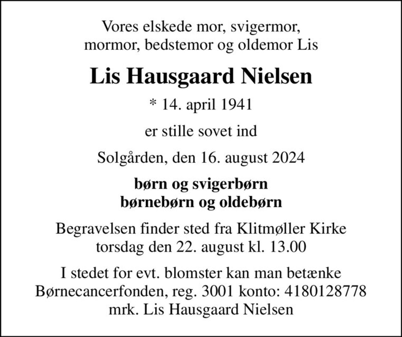 Vores elskede mor, svigermor, mormor, bedstemor og oldemor Lis
Lis Hausgaard Nielsen
* 14. april 1941
er stille sovet ind
Solgården, den 16. august 2024
børn og svigerbørn børnebørn og oldebørn
Begravelsen finder sted fra Klitmøller Kirke  torsdag den 22. august kl. 13.00 
I stedet for evt. blomster kan man betænke
					Børnecancerfonden reg.3001konto:4180128778mrk. Lis Hausgaard
					Nielsen