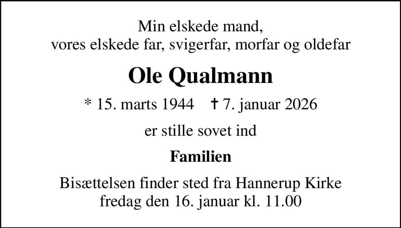 Min elskede mand, vores elskede far, svigerfar, morfar og oldefar
Ole Qualmann
* 15. marts 1944    ✝ 7. januar 2026
er stille sovet ind
Familien
Bisættelsen finder sted fra Hannerup Kirke  fredag den 16. januar kl. 11.00