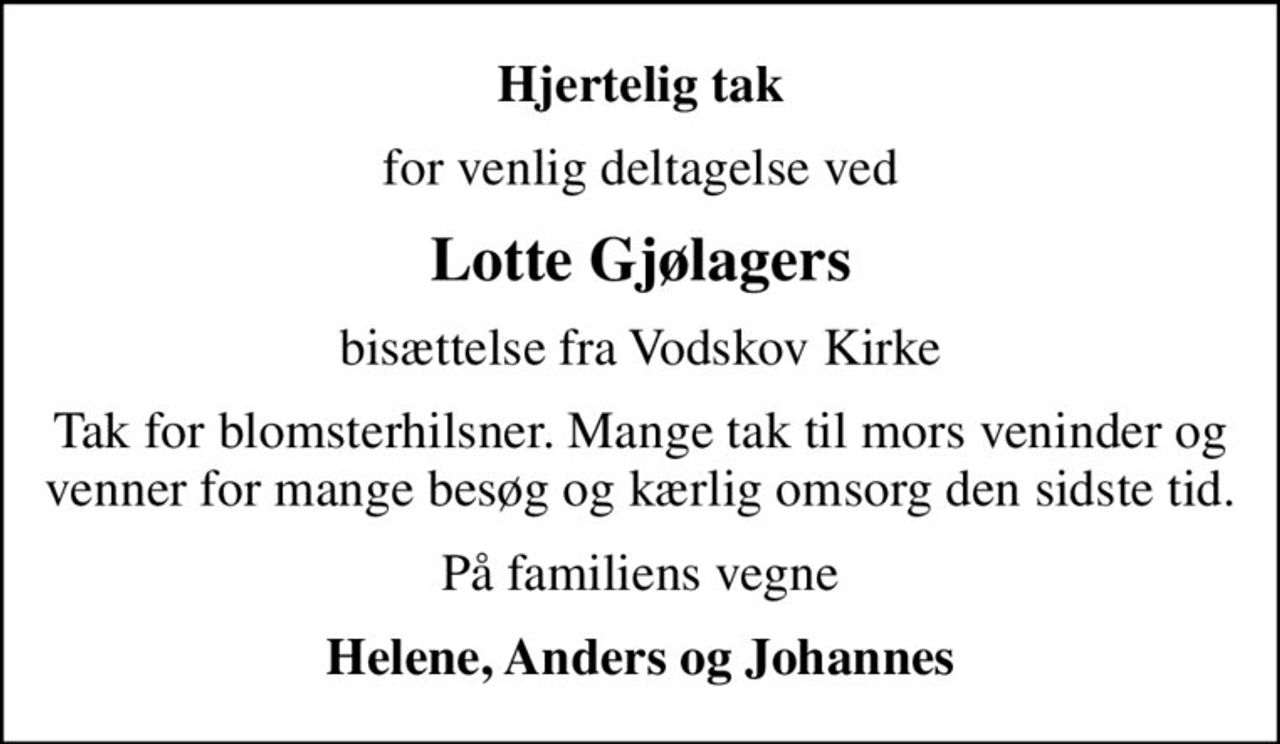 Hjertelig tak
for venlig deltagelse ved
Lotte Gjølagers
bisættelse fra Vodskov Kirke
Tak for blomsterhilsner. Mange tak til mors veninder og venner for mange besøg og kærlig omsorg den sidste tid.
På familiens vegne
Helene, Anders og Johannes