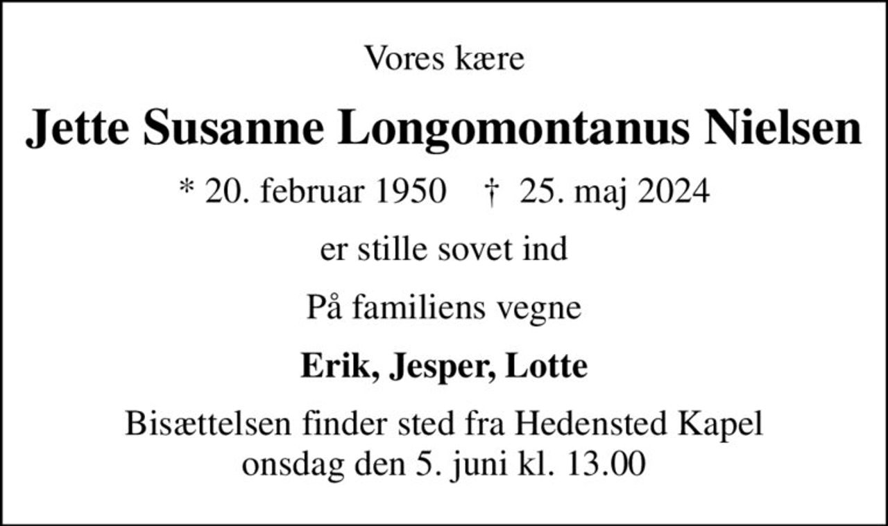 Vores kære
Jette Susanne Longomontanus Nielsen
* 20. februar 1950    ✝ 25. maj 2024
er stille sovet ind
På familiens vegne
Erik, Jesper, Lotte
Bisættelsen finder sted fra Hedensted Kapel  onsdag den 5. juni kl. 13.00