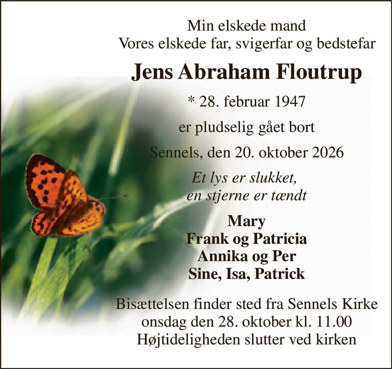 Min elskede mand Vores elskede far, svigerfar og bedstefar 
Jens Abraham Floutrup 
* 28. februar 1947 
er pludselig gået bort 
Sennels, den 20. oktober 2026 
Et lys er slukket,  en stjerne er tændt 
Mary Frank og Patricia Annika og Per Sine, Isa, Patrick 
Bisættelsen finder sted fra Sennels Kirke onsdag den 28. oktober kl. 11.00 Højtideligheden slutter ved kirken