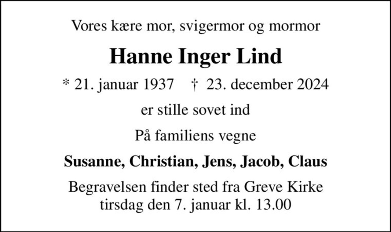 Vores kære mor, svigermor og mormor
Hanne Inger Lind
* 21. januar 1937    ✝ 23. december 2024
er stille sovet ind
På familiens vegne
Susanne, Christian, Jens, Jacob, Claus
Begravelsen finder sted fra Greve Kirke  tirsdag den 7. januar kl. 13.00