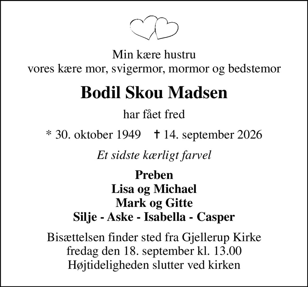 Min kære hustru vores kære mor, svigermor, mormor og bedstemor
Bodil Skou Madsen
har fået fred
* 30. oktober 1949    ✝ 14. september 2026
Et sidste kærligt farvel
Preben Lisa og Michael Mark og Gitte Silje - Aske - Isabella - Casper
Bisættelsen finder sted fra Gjellerup Kirke  fredag den 18. september kl. 13.00  Højtideligheden slutter ved kirken