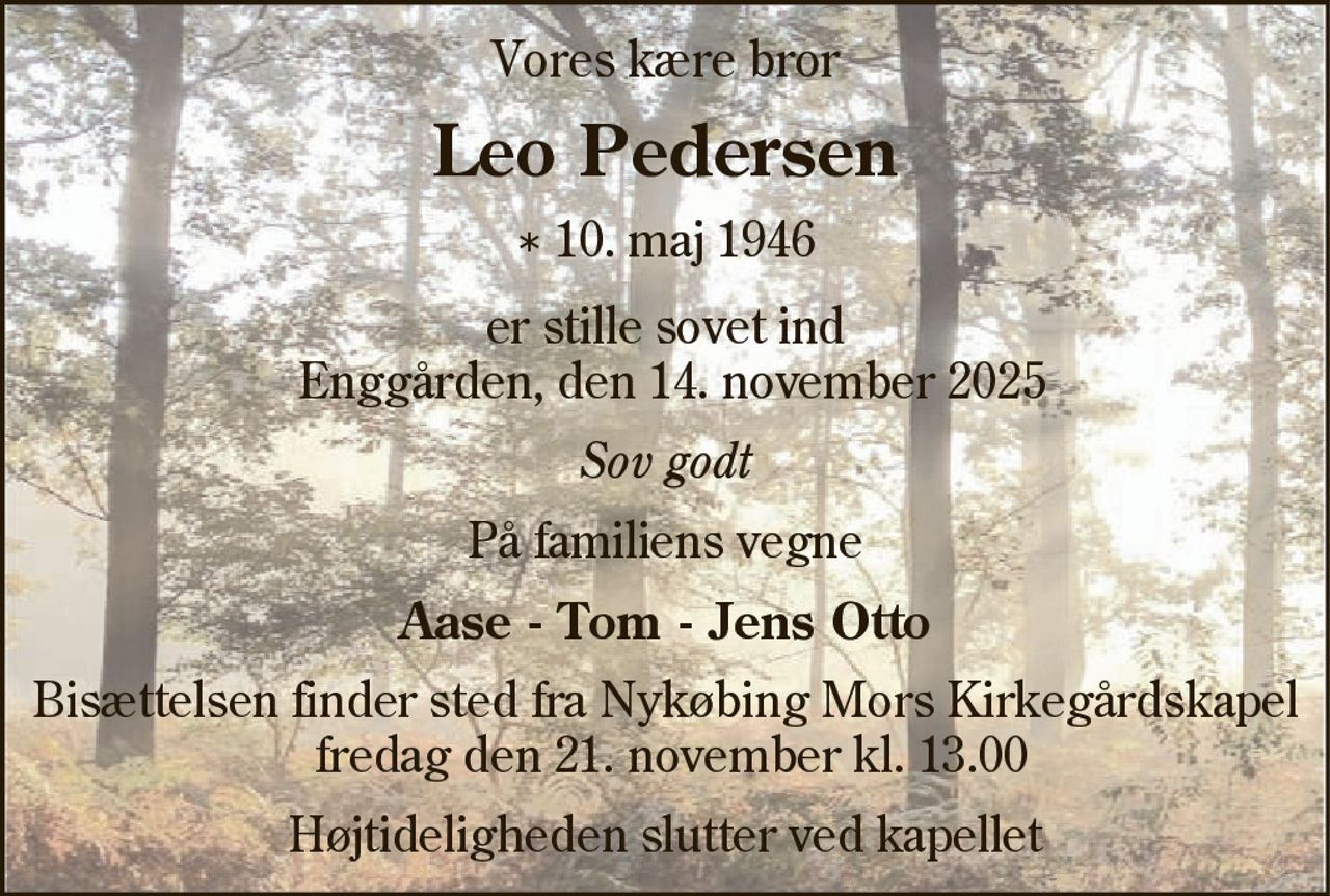 Vores kære bror
Leo Pedersen
* 10. maj 1946
er stille sovet ind Enggården, den 14. november 2025
Sov godt
På familiens vegne
Aase - Tom - Jens Otto
Bisættelsen finder sted fra Nykøbing Mors Kirkegårds Kapel  fredag den 21. november kl. 13.00 
Højtideligheden slutter ved kapellet