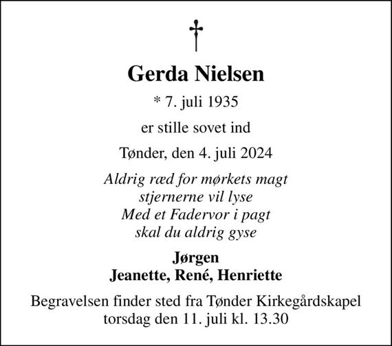 Gerda Nielsen
* 7. juli 1935
er stille sovet ind
Tønder, den 4. juli 2024
Aldrig ræd for mørkets magt stjernerne vil lyse Med et Fadervor i pagt skal du aldrig gyse
Jørgen Jeanette, René, Henriette
Begravelsen finder sted fra Tønder Kirkegårdskapel  torsdag den 11. juli kl. 13.30