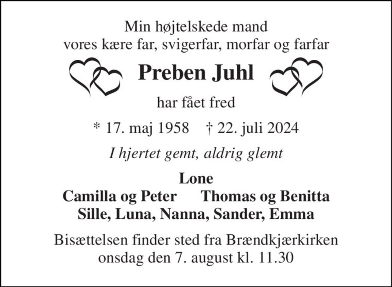Min højtelskede mand vores kære far, svigerfar, morfar og farfar 
Preben Juhl 
har fået fred 
* 17. maj 1958    † 22. juli 2024 
I hjertet gemt, aldrig glemt 
Lone Camilla og Peter      Thomas og Benitta Sille, Luna, Nanna, Sander, Emma 
Bisættelsen finder sted fra Brændkjærkirken onsdag den 7. august kl. 11.30