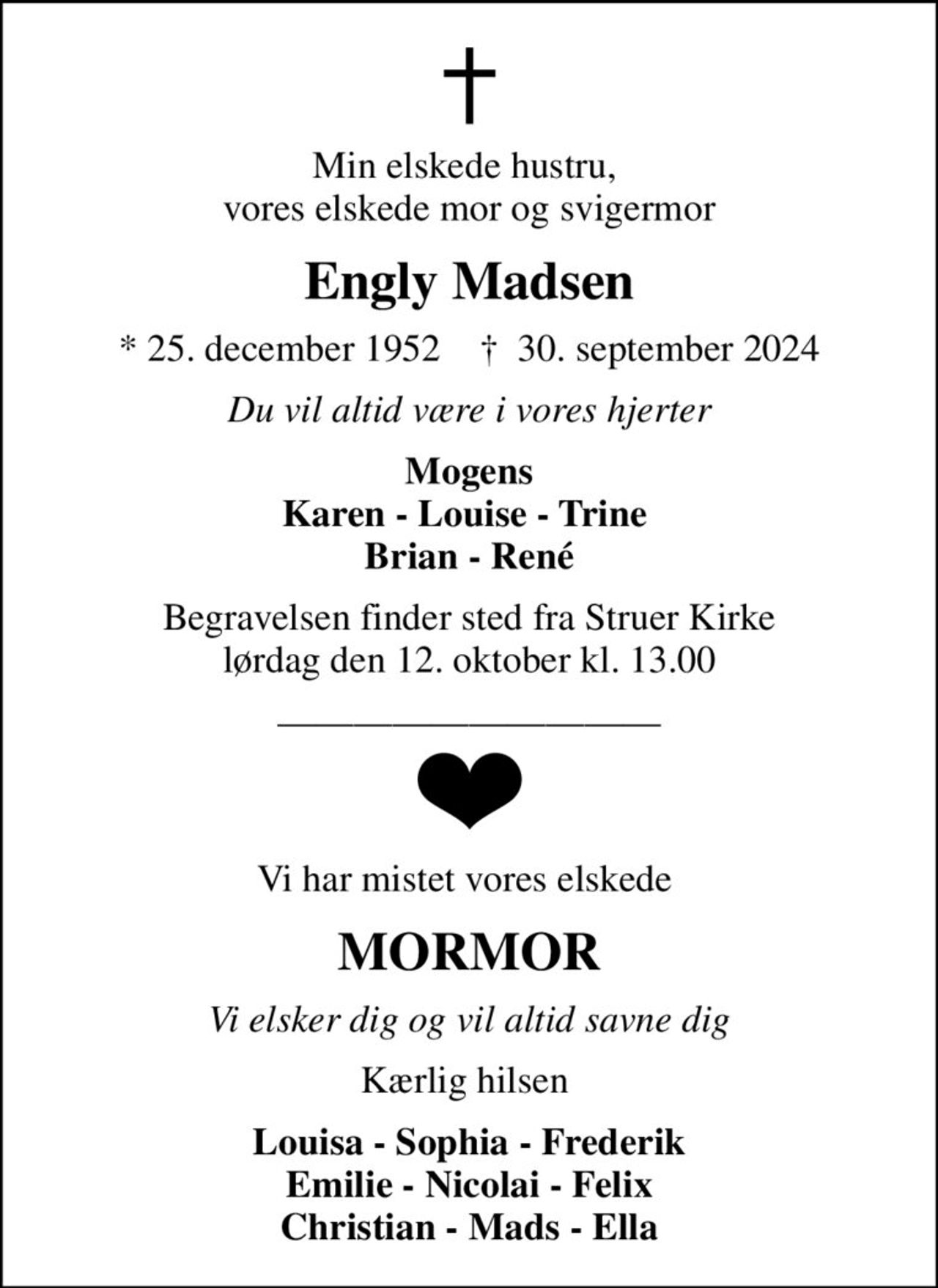 Min elskede hustru,  vores elskede mor og svigermor
Engly Madsen
* 25. december 1952    ✝ 30. september 2024
Du vil altid være i vores hjerter
Mogens Karen - Louise - Trine  Brian - René
Begravelsen finder sted fra Struer Kirke  lørdag den 12. oktober kl. 13.00 
Vi har mistet vores elskede 
MORMOR
Vi elsker dig og vil altid savne dig
Kærlig hilsen 
Louisa - Sophia - Frederik Emilie - Nicolai - Felix Christian - Mads - Ella