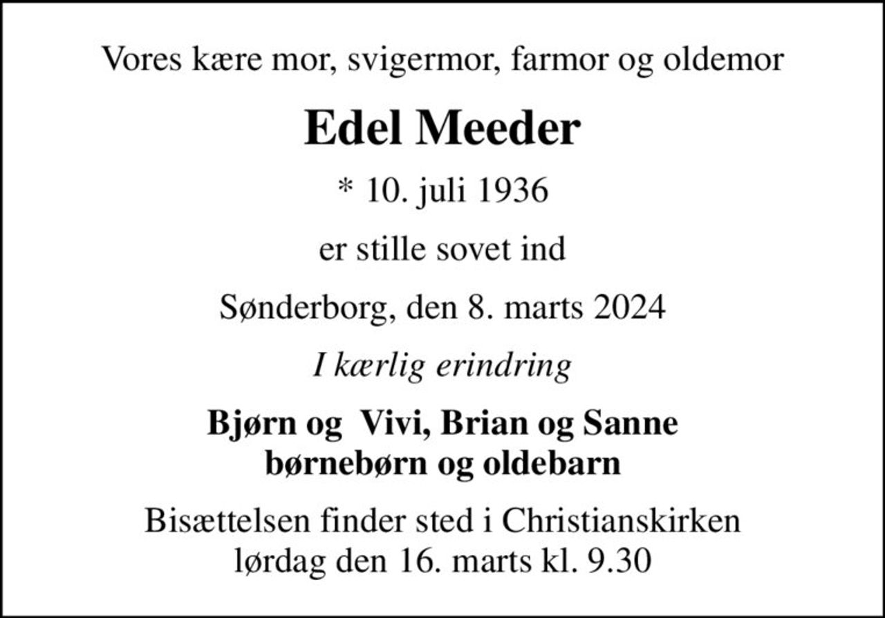 Vores kære mor, svigermor, farmor og oldemor
Edel Meeder
* 10. juli 1936
er stille sovet ind
Sønderborg, den 8. marts 2024
I kærlig erindring
Bjørn og  Vivi, Brian og Sanne børnebørn og oldebarn
Bisættelsen finder sted i Christianskirken  lørdag den 16. marts kl. 9.30
