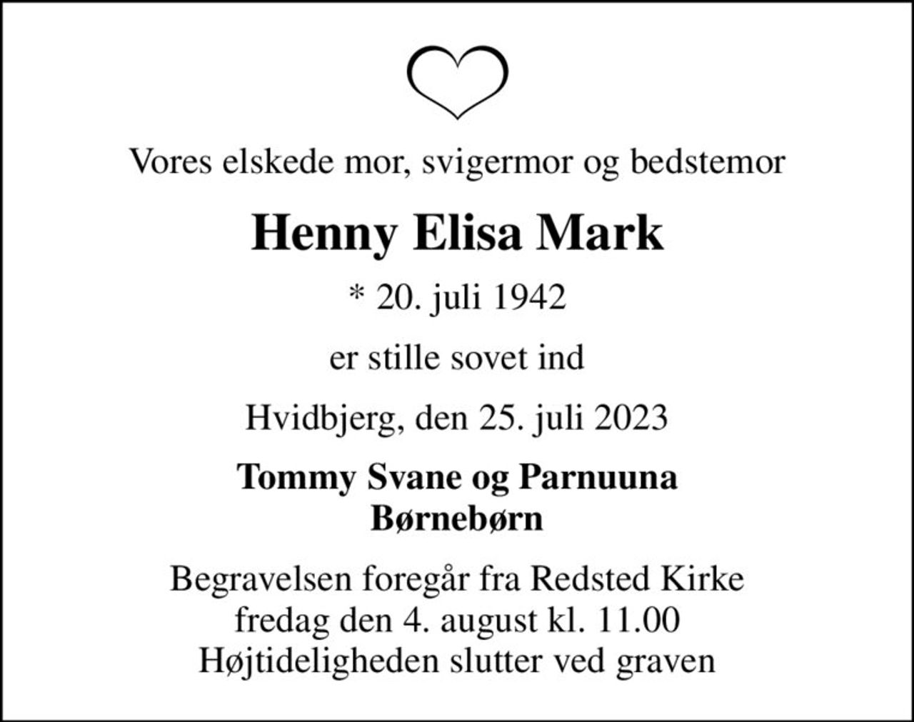 Vores elskede mor, svigermor og bedstemor
Henny Elisa Mark
* 20. juli 1942
er stille sovet ind
Hvidbjerg, den 25. juli 2023
Tommy Svane og Parnuuna Børnebørn
Begravelsen foregår fra Redsted Kirke  fredag den 4. august kl. 11.00  Højtideligheden slutter ved graven