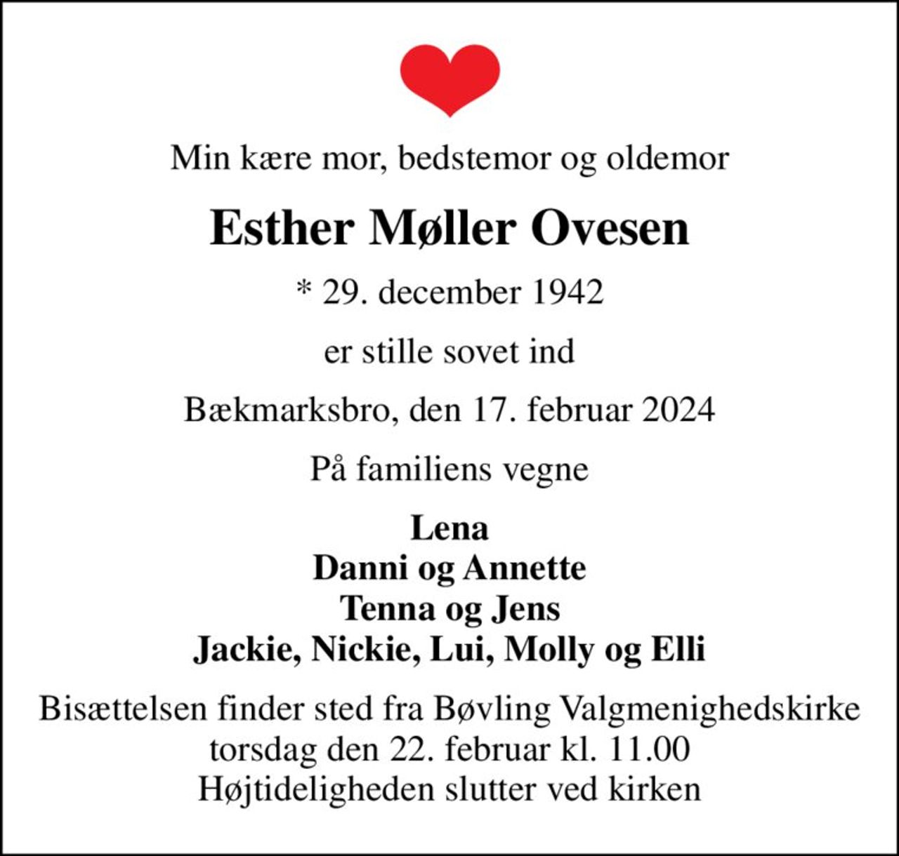Min kære mor, bedstemor og oldemor
Esther Møller Ovesen
* 29. december 1942
er stille sovet ind
Bækmarksbro, den 17. februar 2024
På familiens vegne
Lena Danni og Annette Tenna og Jens Jackie, Nickie, Lui, Molly og Elli
Bisættelsen finder sted fra Bøvling Valgmenighedskirke  torsdag den 22. februar kl. 11.00  Højtideligheden slutter ved kirken