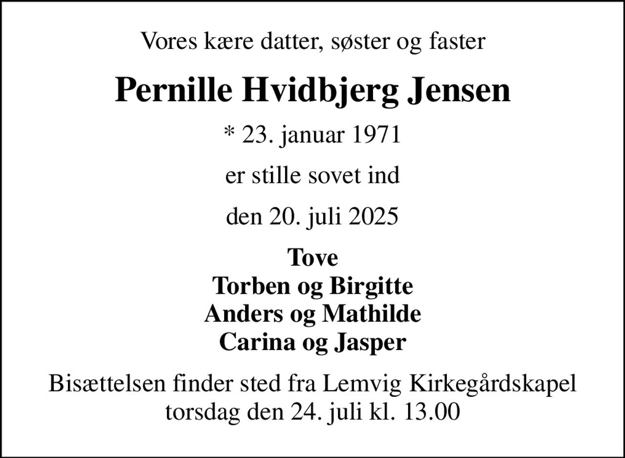 Vores kære datter, søster og faster
Pernille Hvidbjerg Jensen
* 23. januar 1971
er stille sovet ind
den 20. juli 2025
Tove Torben og Birgitte Anders og Mathilde Carina og Jasper
Bisættelsen finder sted fra Lemvig Kirkegårdskapel  torsdag den 24. juli kl. 13.00