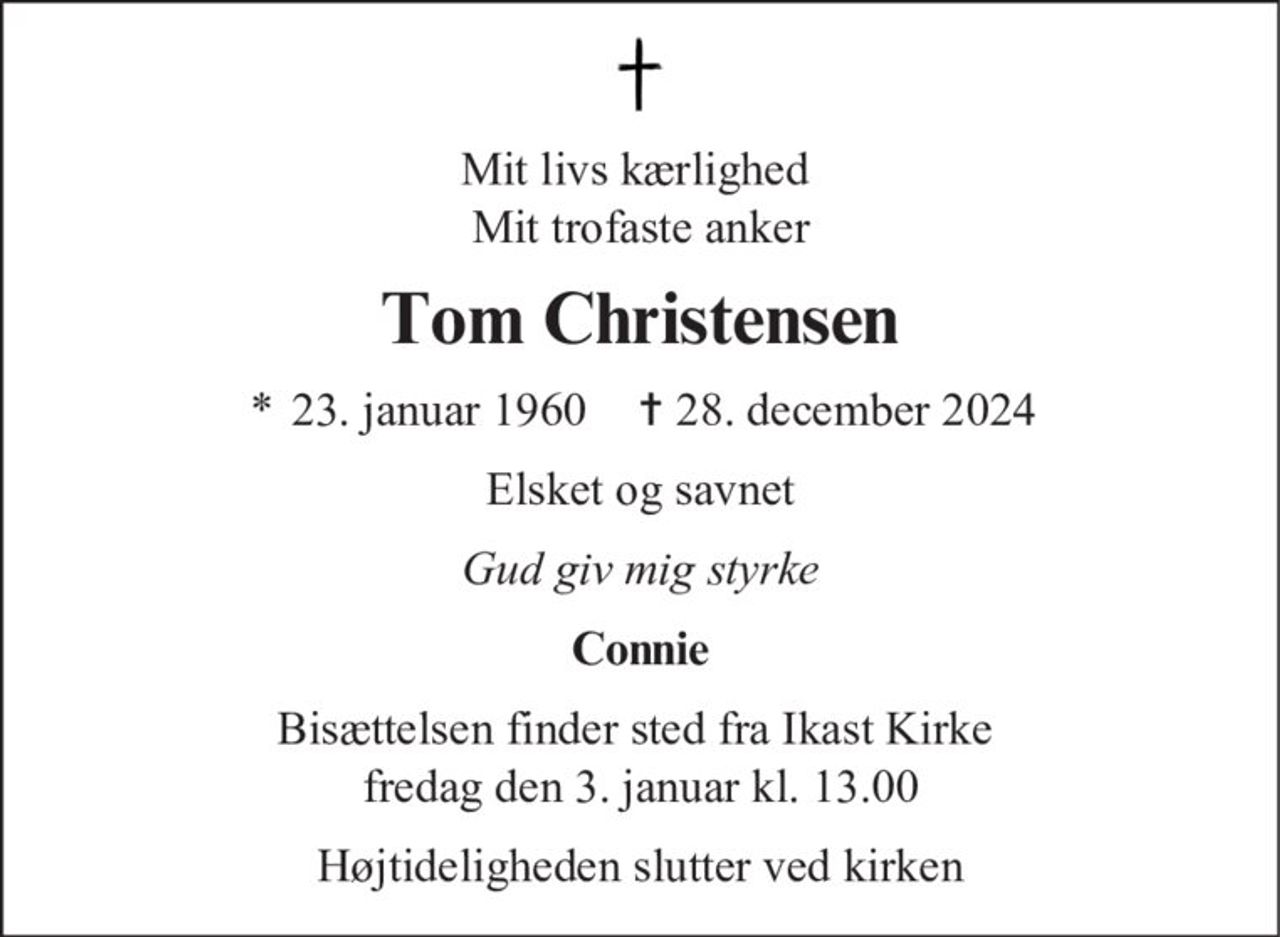 Mit livs kærlighed Mit trofaste anker Tom Christensen * 23. januar 1960 ✝ 28. december 2024 Elsket og savnet Gud giv mig styrke Connie Bisættelsen finder sted fra Ikast Kirke fredag den 3. januar kl. 13.00 Højtideligheden slutter ved kirken