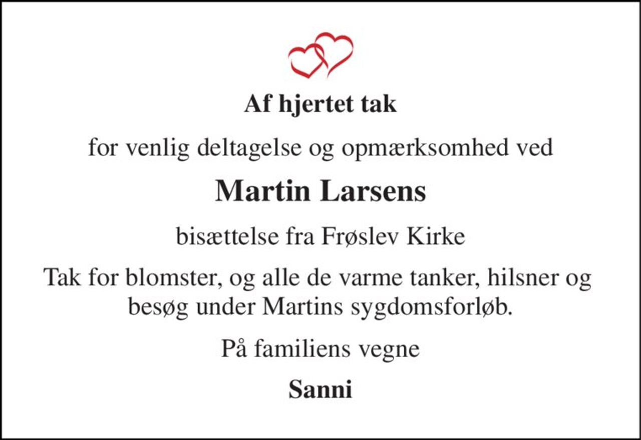 Af hjertet tak 
for venlig deltagelse og opmærksomhed ved 
Martin Larsens 
bisættelse fra Frøslev Kirke 
Tak for blomster, og alle de varme tanker, hilsner og  besøg under Martins sygdomsforløb. 
På familiens vegne 
Sanni
