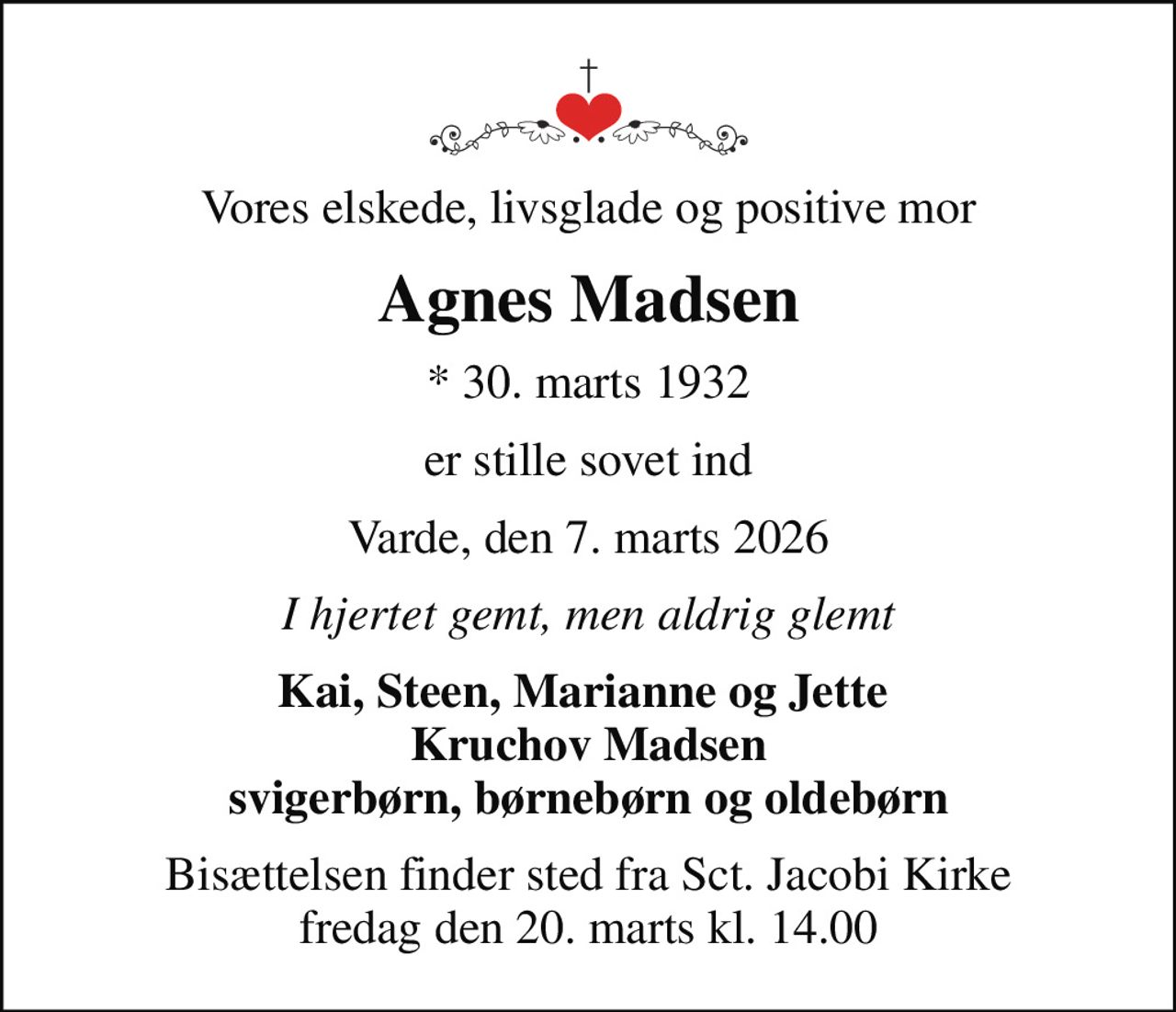 Vores elskede, livsglade og positive mor
Agnes Madsen
* 30. marts 1932
er stille sovet ind
Varde, den 7. marts 2026
I hjertet gemt, men aldrig glemt
Kai, Steen, Marianne og Jette  Kruchov Madsen svigerbørn, børnebørn og oldebørn
Bisættelsen finder sted fra Sct. Jacobi Kirke  fredag den 20. marts kl. 14.00