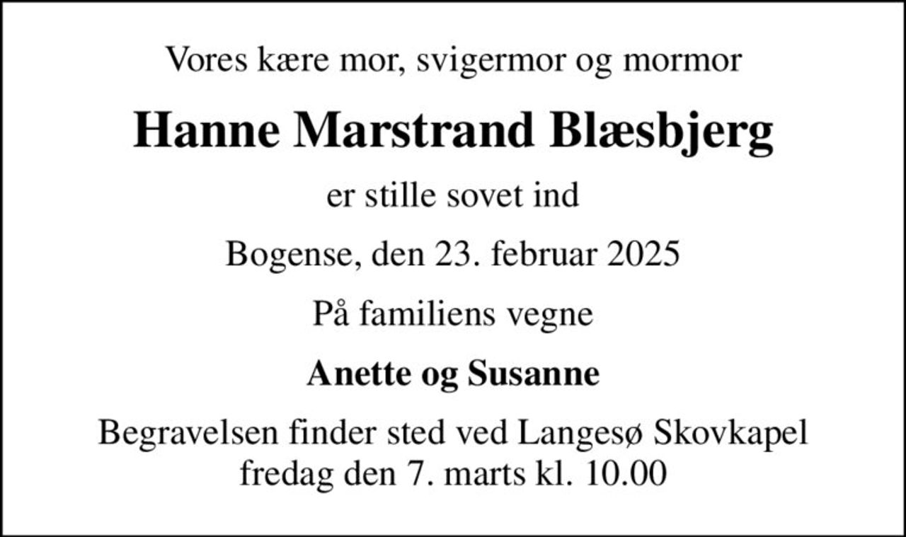 Vores kære mor, svigermor og mormor
Hanne Marstrand Blæsbjerg
er stille sovet ind
Bogense, den 23. februar 2025
På familiens vegne
Anette og Susanne
Begravelsen finder sted ved Langesø Skovkapel  fredag den 7. marts kl. 10.00