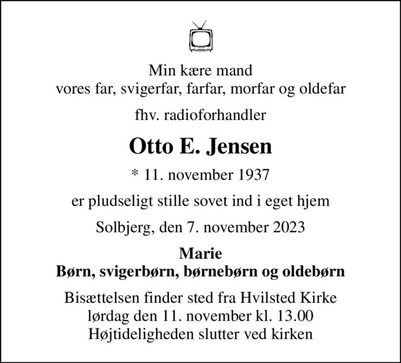 Min kære mand vores far, svigerfar, farfar, morfar og oldefar
fhv. radioforhandler
Otto E. Jensen
* 11. november 1937
er pludseligt stille sovet ind i eget hjem
Solbjerg, den 7. november 2023
Marie Børn, svigerbørn, børnebørn og oldebørn
Bisættelsen finder sted fra Hvilsted Kirke  lørdag den 11. november kl. 13.00  Højtideligheden slutter ved kirken
