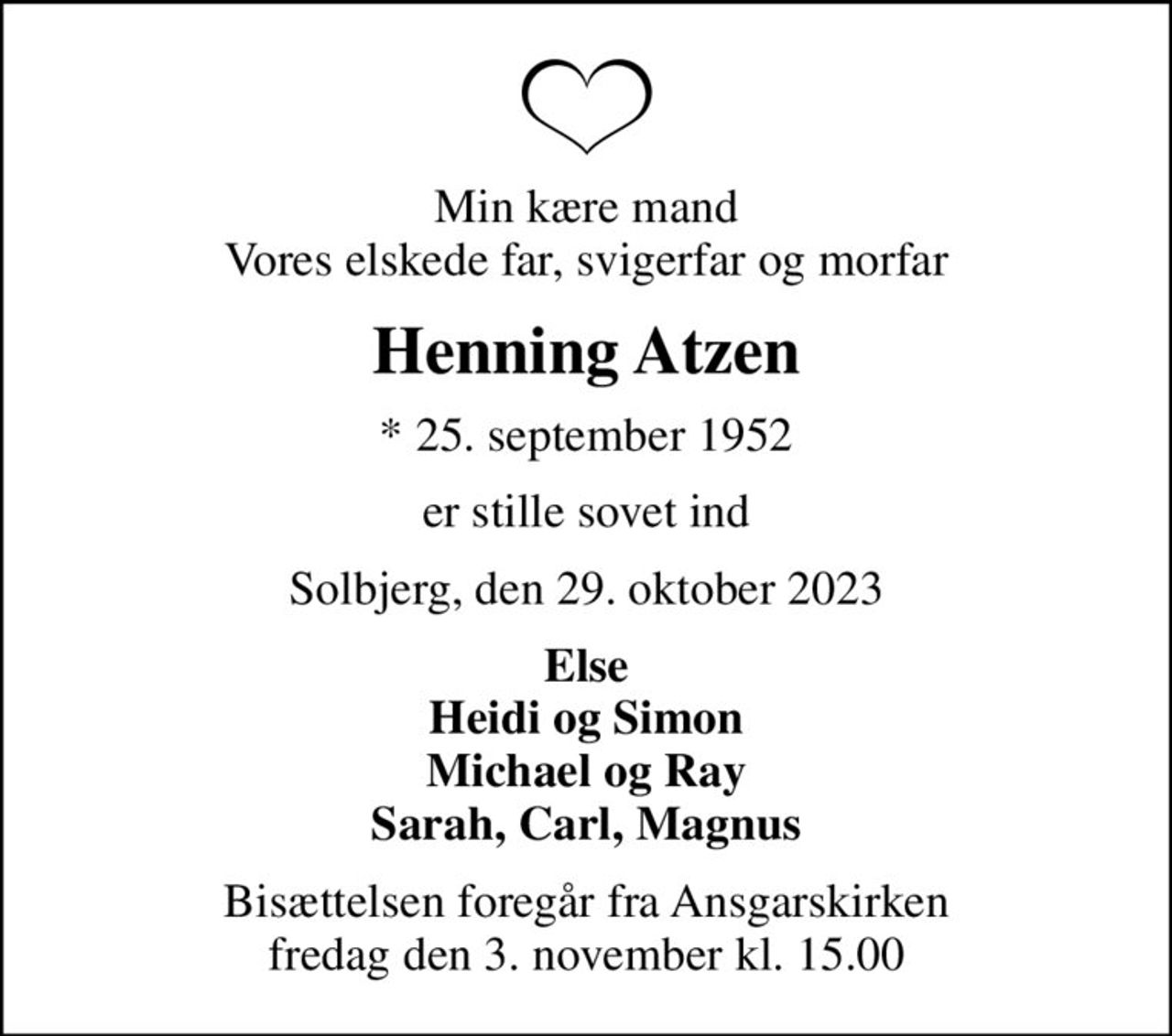 Min kære mand Vores elskede far, svigerfar og morfar
Henning Atzen
* 25. september 1952
er stille sovet ind
Solbjerg, den 29. oktober 2023
Else Heidi og Simon Michael og Ray Sarah, Carl, Magnus
Bisættelsen foregår fra Ansgarskirken  fredag den 3. november kl. 15.00