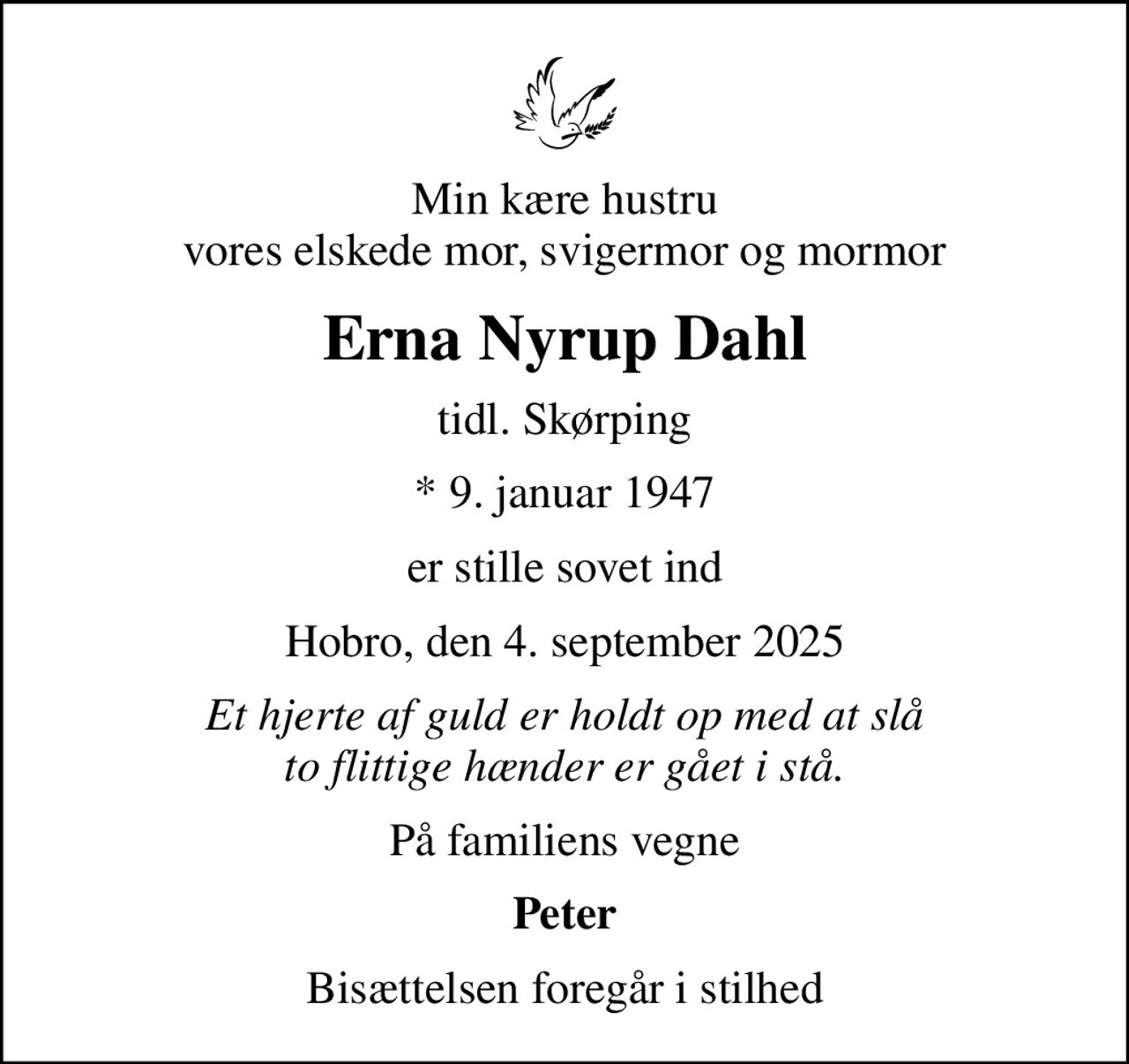 Min kære hustru vores elskede mor, svigermor og mormor
Erna Nyrup Dahl
tidl. Skørping
* 9. januar 1947
er stille sovet ind
Hobro, den 4. september 2025
Et hjerte af guld er holdt op med at slå to flittige hænder er gået i stå.
På familiens vegne
Peter
Bisættelsen foregår i stilhed
