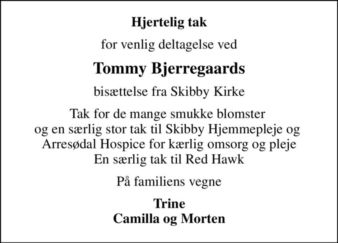 Hjertelig tak
for venlig deltagelse ved
Tommy Bjerregaards
bisættelse fra Skibby Kirke
Tak for de mange smukke blomster  og en særlig stor tak til Skibby Hjemmepleje og  Arresødal Hospice for kærlig omsorg og pleje En særlig tak til Red Hawk
På familiens vegne
Trine Camilla og Morten