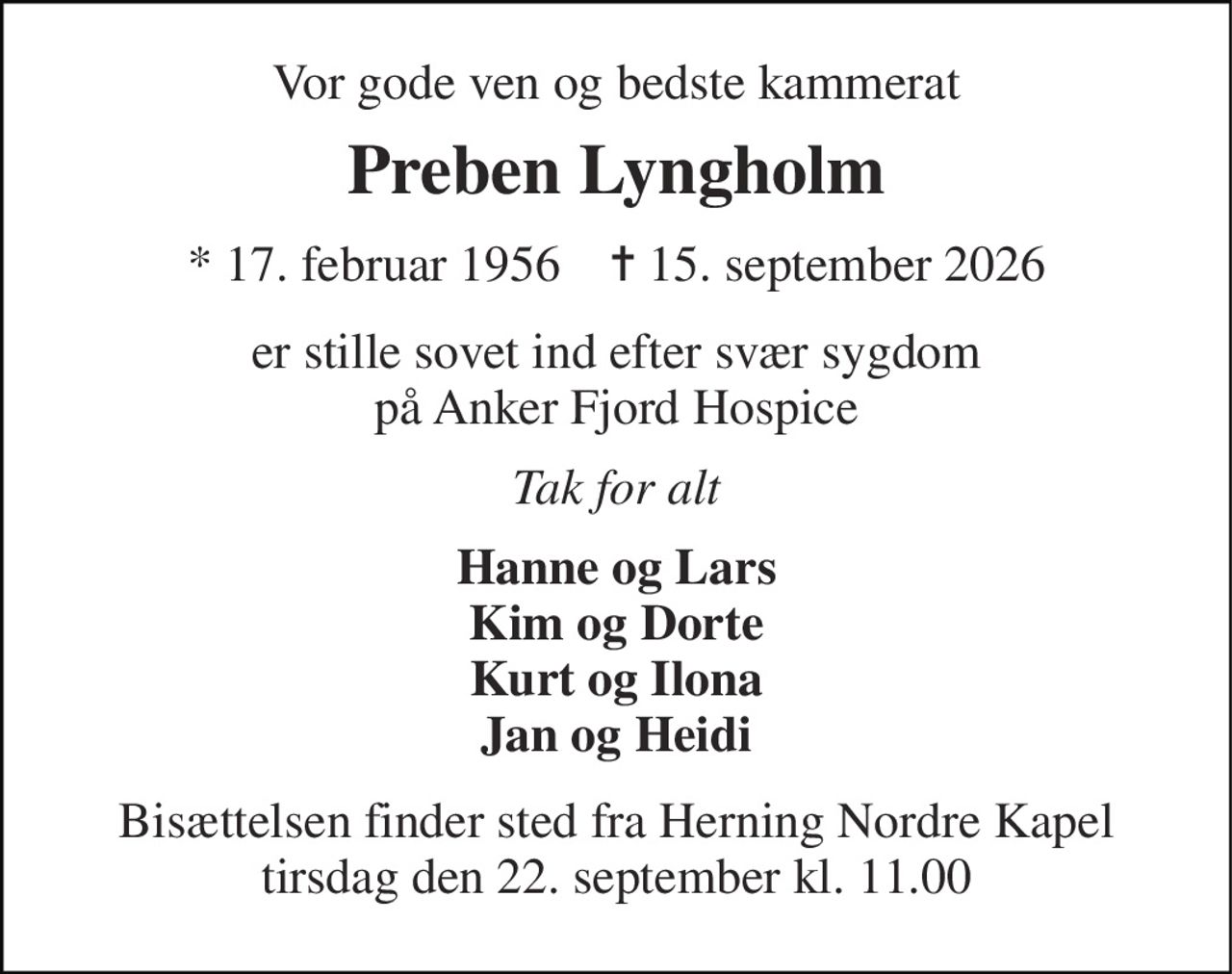 Vor gode ven og bedste kammerat 
Preben Lyngholm 
★ 17. februar 1956    ✝ 15. september 2026 
er stille sovet ind efter svær sygdom på Anker Fjord Hospice 
Tak for alt 
Hanne og Lars Kim og Dorte Kurt og Ilona Jan og Heidi 
Bisættelsen finder sted fra Herning Nordre Kapel tirsdag den 22. september kl. 11.00