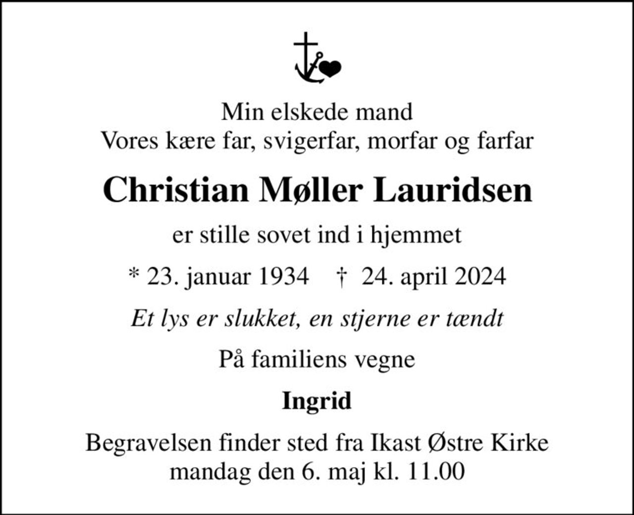 Min elskede mand Vores kære far, svigerfar, morfar og farfar
Christian Møller Lauridsen
er stille sovet ind i hjemmet
* 23. januar 1934    ✝ 24. april 2024
Et lys er slukket, en stjerne er tændt
På familiens vegne
Ingrid
Begravelsen finder sted fra Ikast Østre Kirke  mandag den 6. maj kl. 11.00