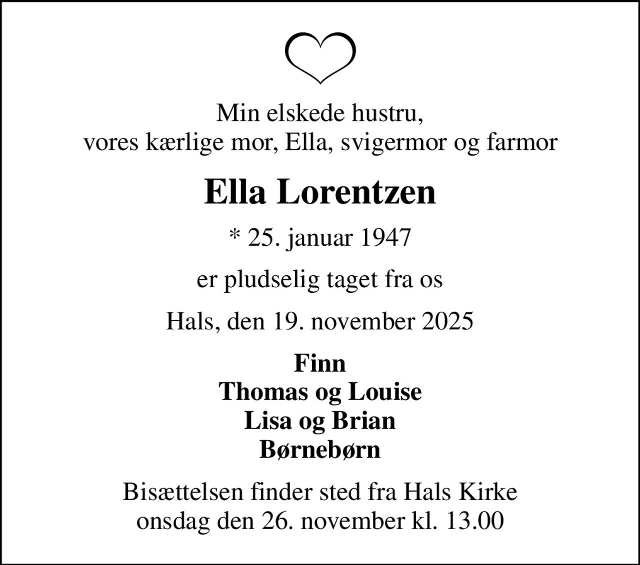 Min elskede hustru, vores kærlige mor, Ella, svigermor og farmor
Ella Lorentzen
* 25. januar 1947
er pludselig taget fra os
Hals, den 19. november 2025
Finn Thomas og Louise Lisa og Brian Børnebørn
Bisættelsen finder sted fra Hals Kirke  onsdag den 26. november kl. 13.00