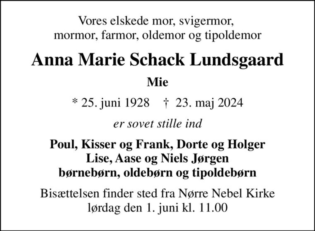 Vores elskede mor, svigermor,  mormor, farmor, oldemor og tipoldemor
Anna Marie Schack Lundsgaard
Mie
* 25. juni 1928    ✝ 23. maj 2024
er sovet stille ind
Poul, Kisser og Frank, Dorte og Holger Lise, Aase og Niels Jørgen børnebørn, oldebørn og tipoldebørn
Bisættelsen finder sted fra Nørre Nebel Kirke  lørdag den 1. juni kl. 11.00