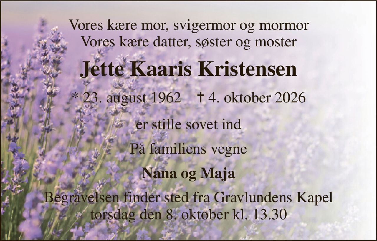 Vores kære mor, svigermor og mormor Vores kære datter, søster og moster 
Jette Kaaris Kristensen 
*​ 23. august 1962​    ✝​ 4. oktober 2026 
er stille sovet ind 
På familiens vegne 
Nana og Maja 
Begravelsen​ finder sted fra Gravlundens Kapel​ torsdag den 8. oktober​ kl. 13.30