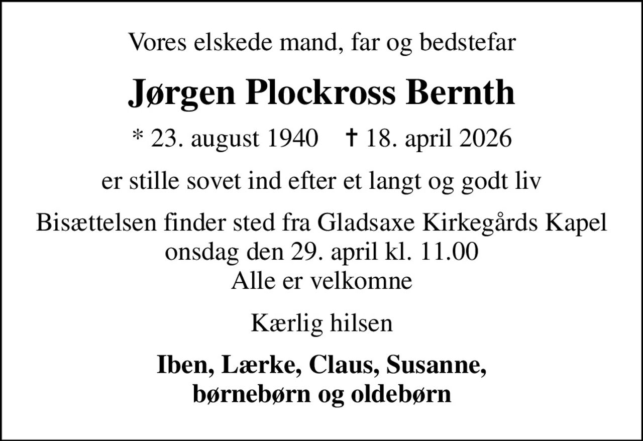 Vores elskede mand, far og bedstefar
Jørgen Plockross Bernth
* 23. august 1940    ✝ 18. april 2026
er stille sovet ind efter et langt og godt liv
Bisættelsen finder sted fra Gladsaxe Kirkegårds Kapel onsdag den 29. april kl. 11.00 Alle er velkomne
Kærlig hilsen
Iben, Lærke, Claus, Susanne, børnebørn og oldebørn