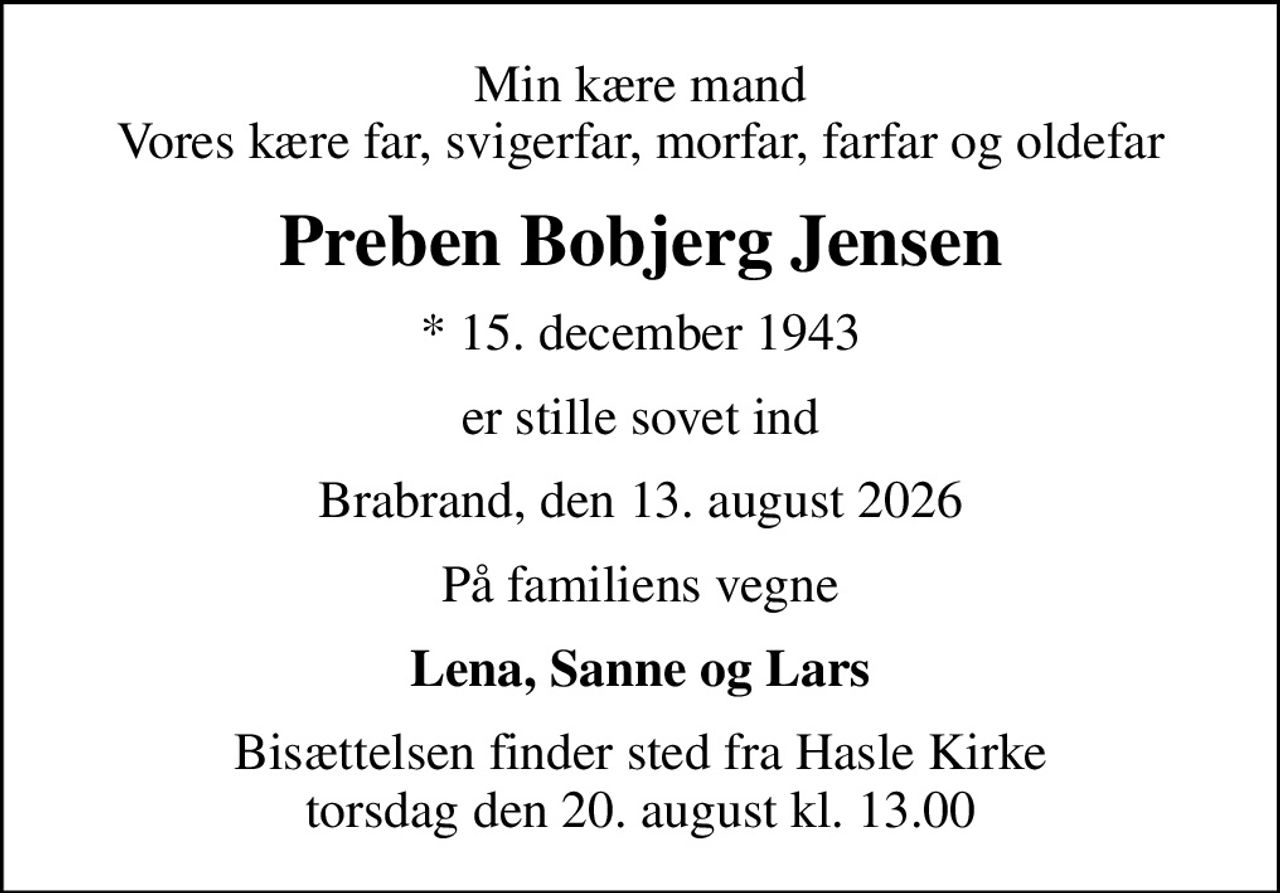 Min kære mand Vores kære far, svigerfar, morfar, farfar og oldefar
Preben Bobjerg Jensen
* 15. december 1943
er stille sovet ind
Brabrand, den 13. august 2026
På familiens vegne
Lena, Sanne og Lars
Bisættelsen finder sted fra Hasle Kirke  torsdag den 20. august kl. 13.00