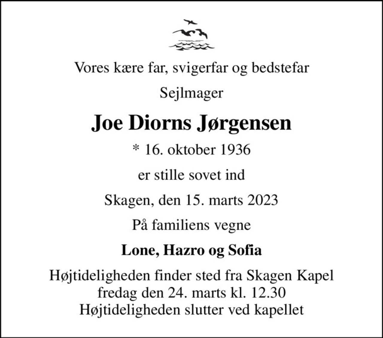 Vores kære far, svigerfar og bedstefar
Sejlmager
Joe Diorns Jørgensen
* 16. oktober 1936
er stille sovet ind
Skagen, den 15. marts 2023
På familiens vegne
Lone, Hazro og Sofia
Højtideligheden finder sted fra Skagen Kapel  fredag den 24. marts kl. 12.30  Højtideligheden slutter ved kapellet