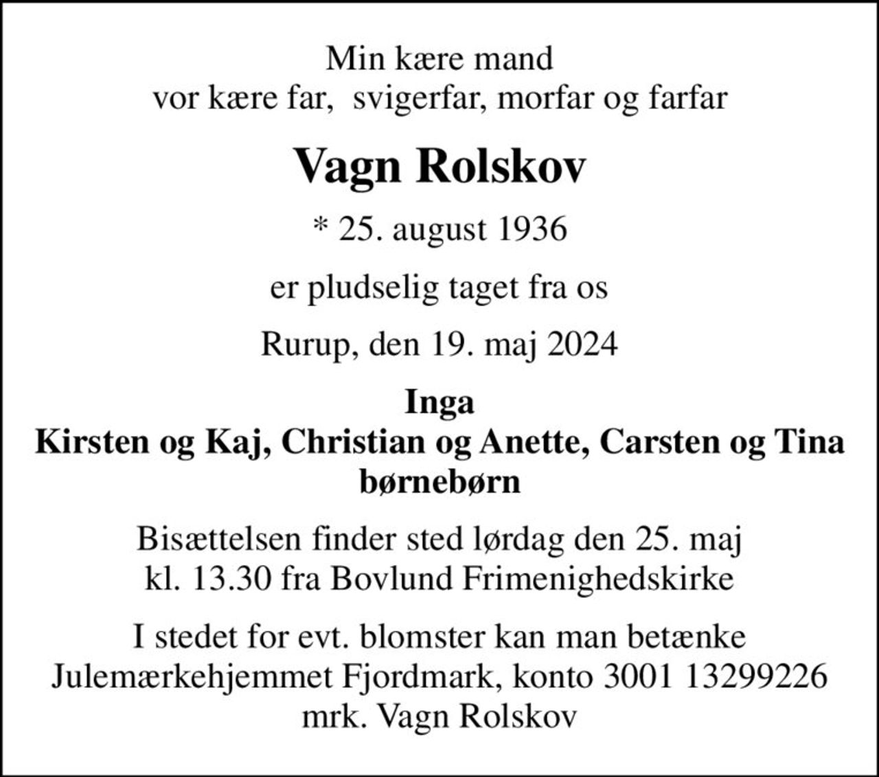 Min kære mand vor kære far,  svigerfar, morfar og farfar
Vagn Rolskov
* 25. august 1936
er pludselig taget fra os
Rurup, den 19. maj 2024
Inga Kirsten og Kaj, Christian og Anette, Carsten og Tina børnebørn
Bisættelsen finder sted lørdag den 25. maj kl. 13.30 fra Bovlund Frimenighedskirke
I stedet for evt. blomster kan man betænke
					Julemærkehjemmet Fjordmark reg.3001konto13299226mrk. Vagn
					Rolskov