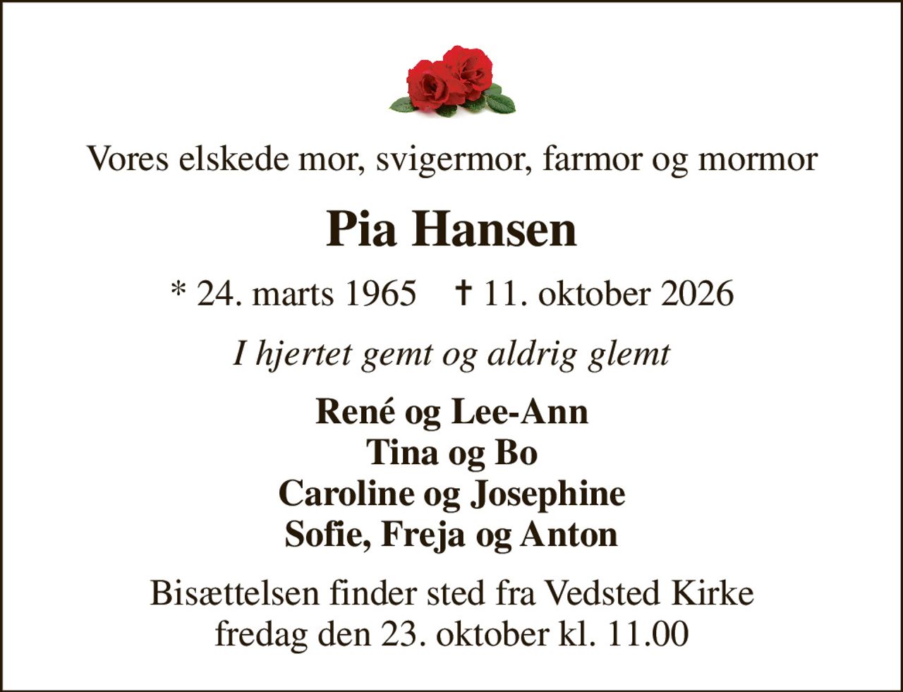 Vores elskede mor, svigermor, farmor og mormor
Pia Hansen
* 24. marts 1965    ✝ 11. oktober 2026
I hjertet gemt og aldrig glemt
René og Lee-Ann Tina og Bo Caroline og Josephine Sofie, Freja og Anton
Bisættelsen finder sted fra Vedsted Kirke  fredag den 23. oktober kl. 11.00