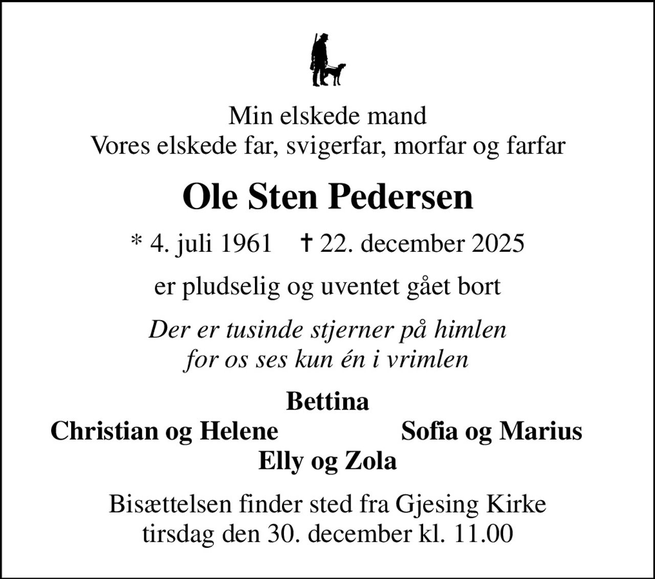 Min elskede mand Vores elskede far, svigerfar, morfar og farfar
Ole Sten Pedersen
* 4. juli 1961    ✝ 22. december 2025
er pludselig og uventet gået bort
Der er tusinde stjerner på himlen for os ses kun én i vrimlen
Bettina
Christian og Helene
Sofia og Marius
Bisættelsen finder sted fra Gjesing Kirke  tirsdag den 30. december kl. 11.00