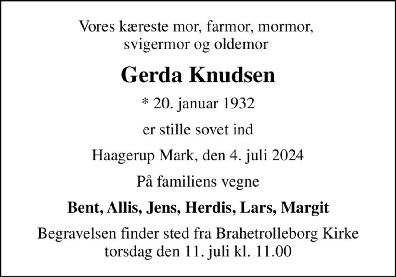 Vores kæreste mor, farmor, mormor,  svigermor og oldemor 
Gerda Knudsen
* 20. januar 1932
er stille sovet ind
Haagerup Mark, den 4. juli 2024
På familiens vegne
Bent, Allis, Jens, Herdis, Lars, Margit
Begravelsen finder sted fra Brahetrolleborg Kirke  torsdag den 11. juli kl. 11.00
