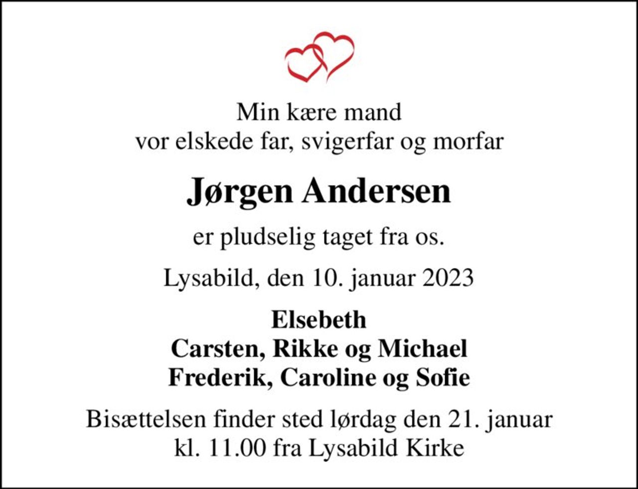 Min kære mand vor elskede far, svigerfar og morfar
Jørgen Andersen
er pludselig taget fra os.
Lysabild, den 10. januar 2023
Elsebeth Carsten, Rikke og Michael Frederik, Caroline og Sofie
Bisættelsen finder sted lørdag den 21. januar kl. 11.00 fra Lysabild Kirke