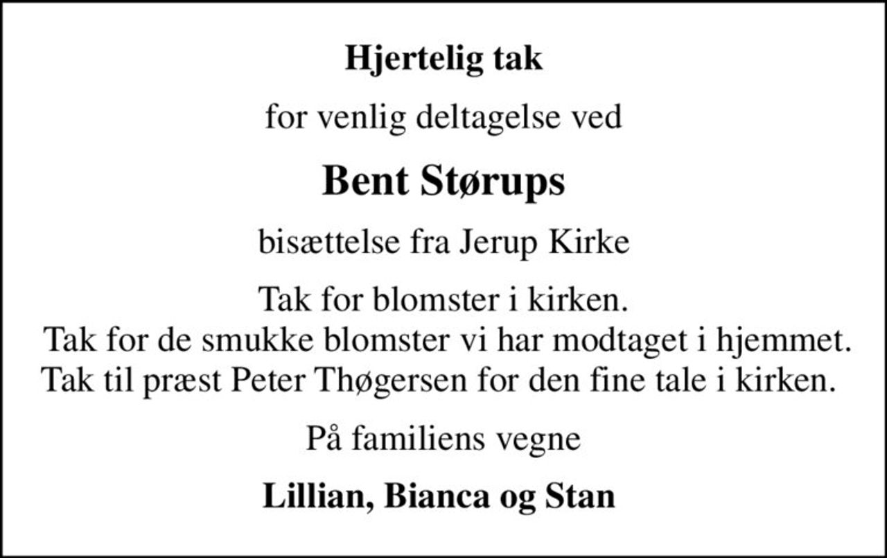 Hjertelig tak
for venlig deltagelse ved
Bent Størups
bisættelse fra Jerup Kirke
Tak for blomster i kirken. Tak for de smukke blomster vi har modtaget i hjemmet. Tak til præst Peter Thøgersen for den fine tale i kirken.
På familiens vegne
Lillian, Bianca og Stan