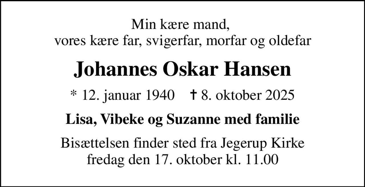 Min kære mand,  vores kære far, svigerfar, morfar og oldefar
Johannes Oskar Hansen
* 12. januar 1940    ✝ 8. oktober 2025
Lisa, Vibeke og Suzanne med familie
Bisættelsen finder sted fra Jegerup Kirke  fredag den 17. oktober kl. 11.00