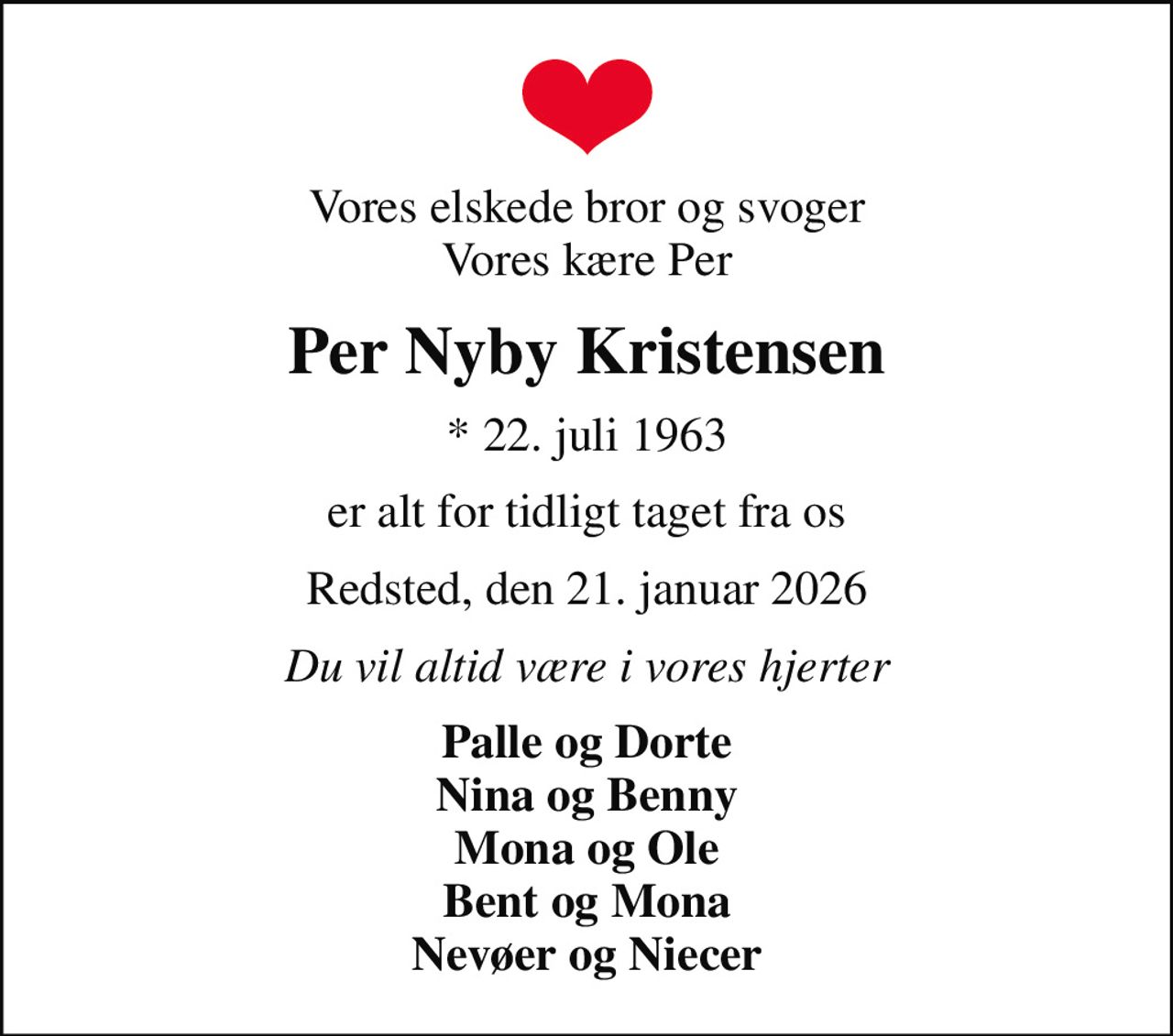 Vores elskede bror og svoger Vores kære Per
Per Nyby Kristensen
* 22. juli 1963
er alt for tidligt taget fra os
Redsted, den 21. januar 2026
Du vil altid være i vores hjerter
Palle og Dorte Nina og Benny Mona og Ole Bent og Mona Nevøer og Niecer