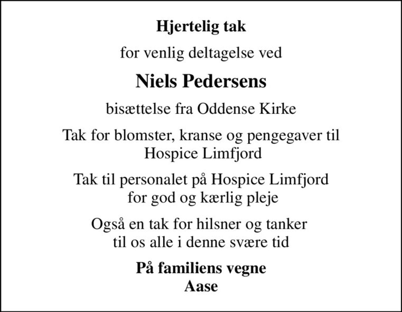 Hjertelig tak
for venlig deltagelse ved
Niels Pedersens
bisættelse fra Oddense Kirke
Tak for blomster, kranse og pengegaver til  Hospice Limfjord
Tak til personalet på Hospice Limfjord  for god og kærlig pleje
Også en tak for hilsner og tanker  til os alle i denne svære tid
På familiens vegne Aase