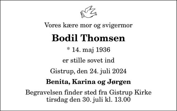 Vores kære mor og svigermor
Bodil Thomsen
* 14. maj 1936
er stille sovet ind
Gistrup, den 24. juli 2024
Benita, Karina og Jørgen
Begravelsen finder sted fra Gistrup Kirke  tirsdag den 30. juli kl. 13.00