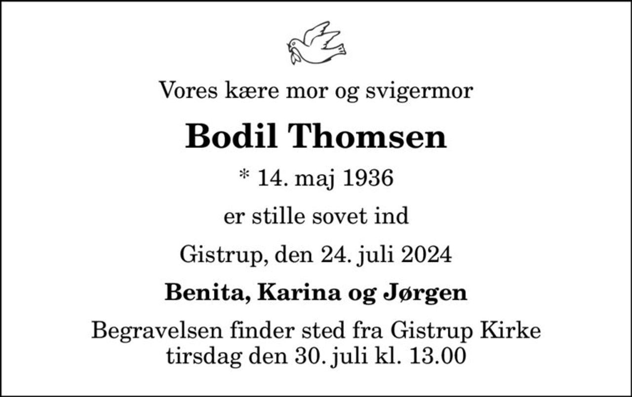 Vores kære mor og svigermor
Bodil Thomsen
* 14. maj 1936
er stille sovet ind
Gistrup, den 24. juli 2024
Benita, Karina og Jørgen
Begravelsen finder sted fra Gistrup Kirke  tirsdag den 30. juli kl. 13.00