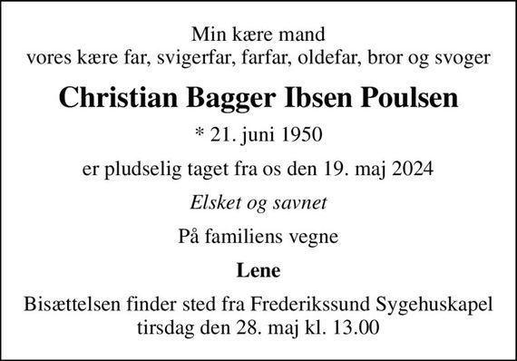 Min kære mand vores kære far, svigerfar, farfar, oldefar, bror og svoger
Christian Bagger Ibsen Poulsen
* 21. juni 1950
er pludselig taget fra os den 19. maj 2024
Elsket og savnet
På familiens vegne
Lene
Bisættelsen finder sted fra Frederikssund Sygehuskapel  tirsdag den 28. maj kl. 13.00