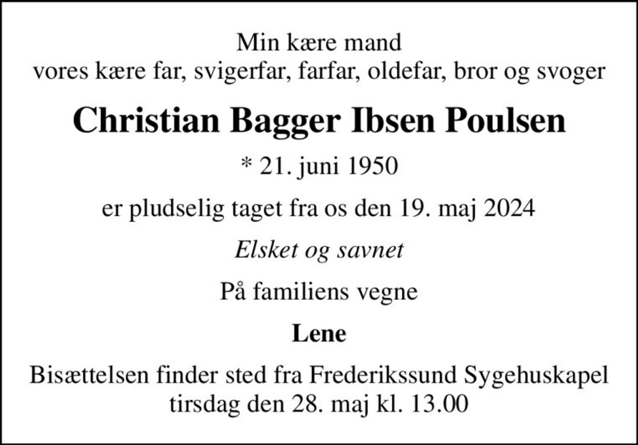 Min kære mand vores kære far, svigerfar, farfar, oldefar, bror og svoger
Christian Bagger Ibsen Poulsen
* 21. juni 1950
er pludselig taget fra os den 19. maj 2024
Elsket og savnet
På familiens vegne
Lene
Bisættelsen finder sted fra Frederikssund Sygehuskapel  tirsdag den 28. maj kl. 13.00