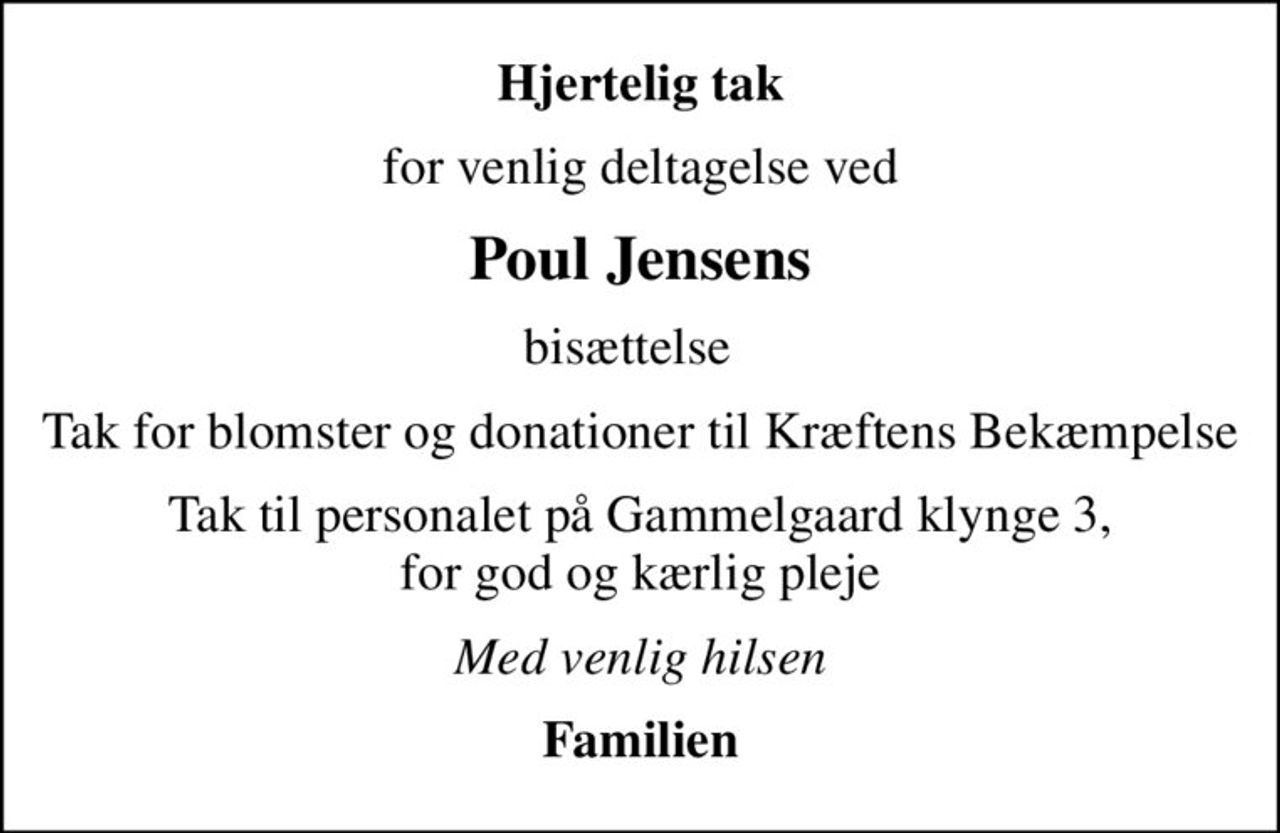 Hjertelig tak
for venlig deltagelse ved
Poul Jensens
bisættelse  
Tak for blomster og donationer til Kræftens Bekæmpelse
Tak til personalet på Gammelgaard klynge 3, for god og kærlig pleje
Med venlig hilsen
Familien