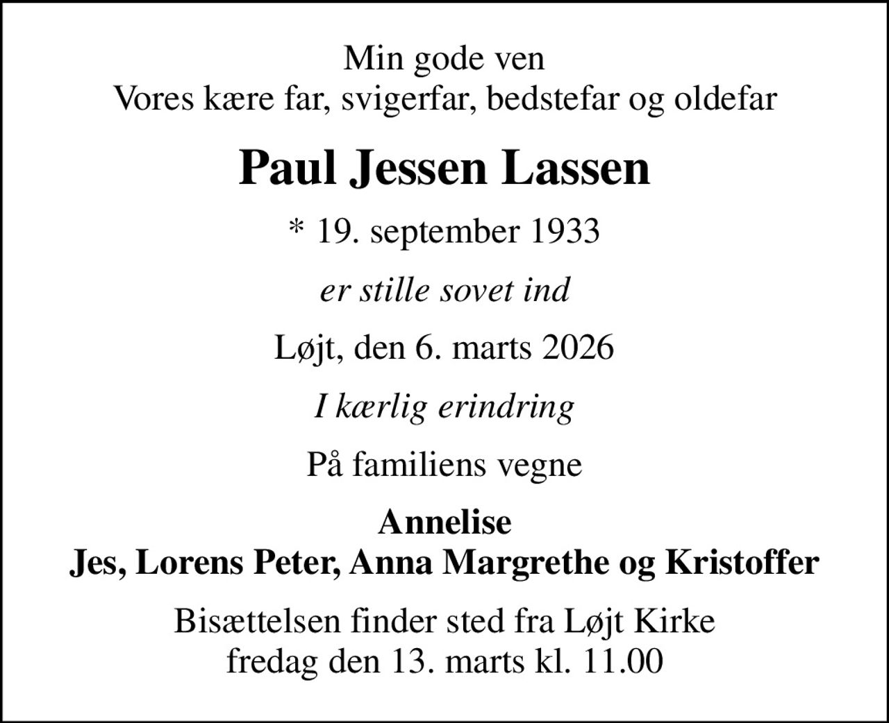 Min gode ven Vores kære far, svigerfar, bedstefar og oldefar
Paul Jessen Lassen
* 19. september 1933
er stille sovet ind
Løjt, den 6. marts 2026
I kærlig erindring
På familiens vegne
Annelise Jes, Lorens Peter, Anna Margrethe og Kristoffer
Bisættelsen finder sted fra Løjt Kirke  fredag den 13. marts kl. 11.00